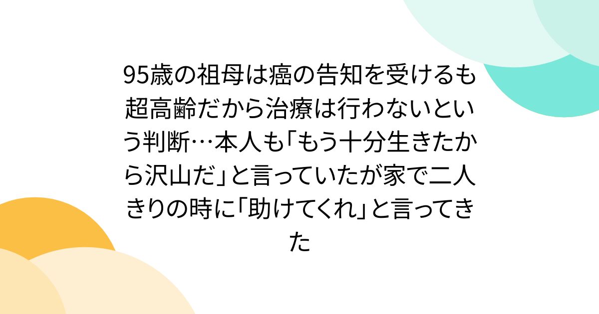 95歳の祖母は癌の告知を受けるも超高齢だから治療は行わないという判断…本人も「もう十分生きたから沢山だ」と言っていたが家で二人きりの時に「助けてくれ」と言ってきた