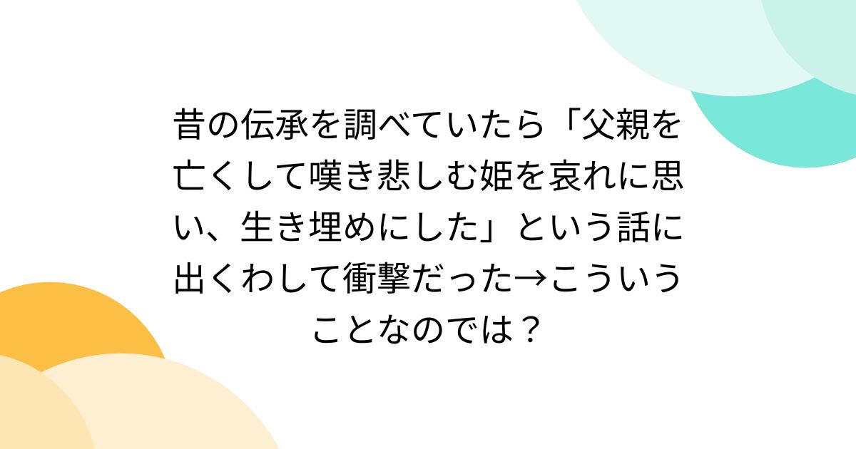 昔の伝承を調べていたら「父親を亡くして嘆き悲しむ姫を哀れに思い、生き埋めにした」という話に出くわして衝撃だった→こういうことなのでは？