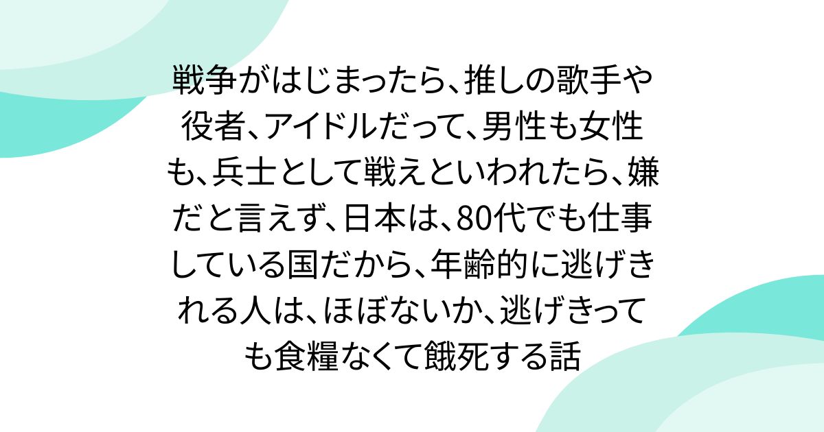 戦争がはじまったら、推しの歌手や役者、アイドルだって、男性も女性も、兵士として戦えといわれたら、嫌だと言えず、日本は、80代でも仕事している国だから、年齢的に逃げきれる人は、ほぼないか、逃げきっても食糧なくて餓死する話