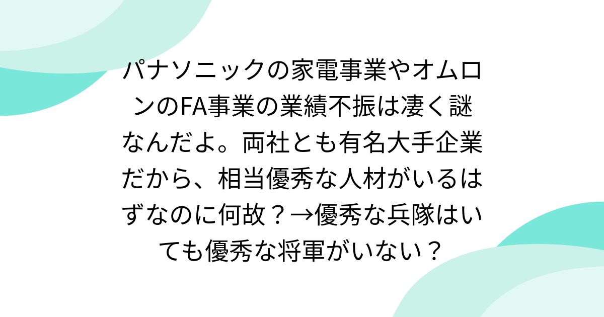 パナソニックの家電事業やオムロンのFA事業の業績不振は凄く謎なんだよ。両社とも有名大手企業だから、相当優秀な人材がいるはずなのに何故？→優秀な兵隊はいても優秀な将軍がいない？