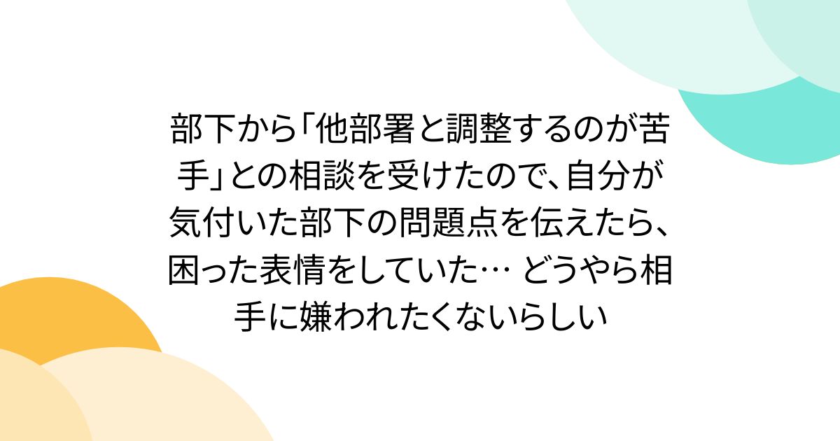 部下から「他部署と調整するのが苦手」との相談を受けたので、自分が気付いた部下の問題点を伝えたら、困った表情をしていた… どうやら相手に嫌われたくないらしい