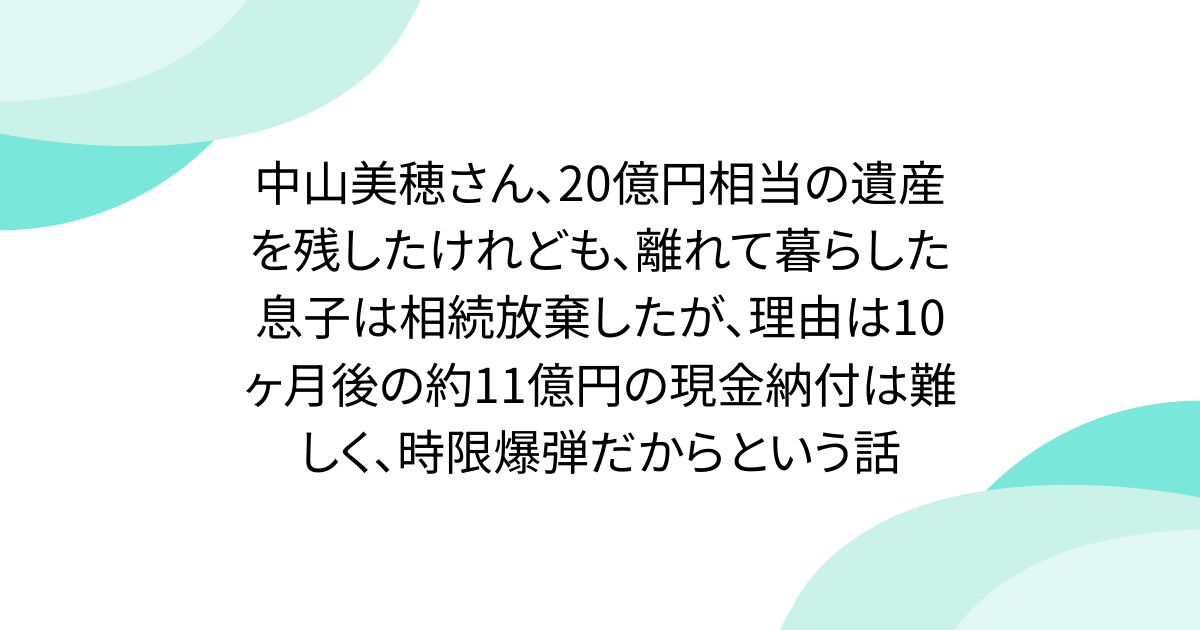 中山美穂さん、20億円相当の遺産を残したけれども、離れて暮らした息子は相続放棄したが、理由は10ヶ月後の約11億円の現金納付は難しく、時限爆弾だからという話