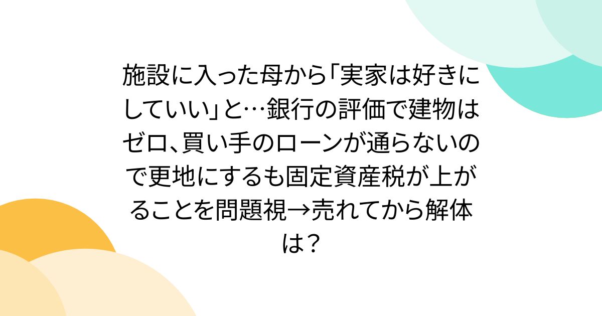 施設に入った母から「実家は好きにしていい」と…銀行の評価で建物はゼロ、買い手のローンが通らないので更地にするも固定資産税が上がることを問題視→売れてから解体は？
