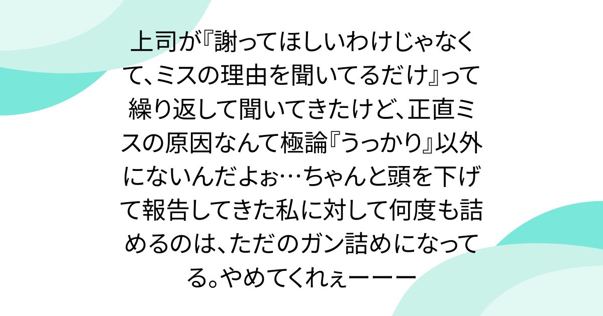 上司が『謝ってほしいわけじゃなくて、ミスの理由を聞いてるだけ』って繰り返して聞いてきたけど、正直ミスの原因なんて極論『うっかり』以外にないんだよぉ…ちゃんと頭を下げて報告してきた私に対して何度も詰めるのは、ただのガン詰めになってる。やめてくれぇーーー