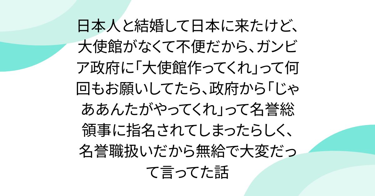 日本人と結婚して日本に来たけど、大使館がなくて不便だから、ガンビア政府に「大使館作ってくれ」って何回もお願いしてたら、政府から「じゃああんたがやってくれ」って名誉総領事に指名されてしまったらしく、名誉職扱いだから無給で大変だって言ってた話