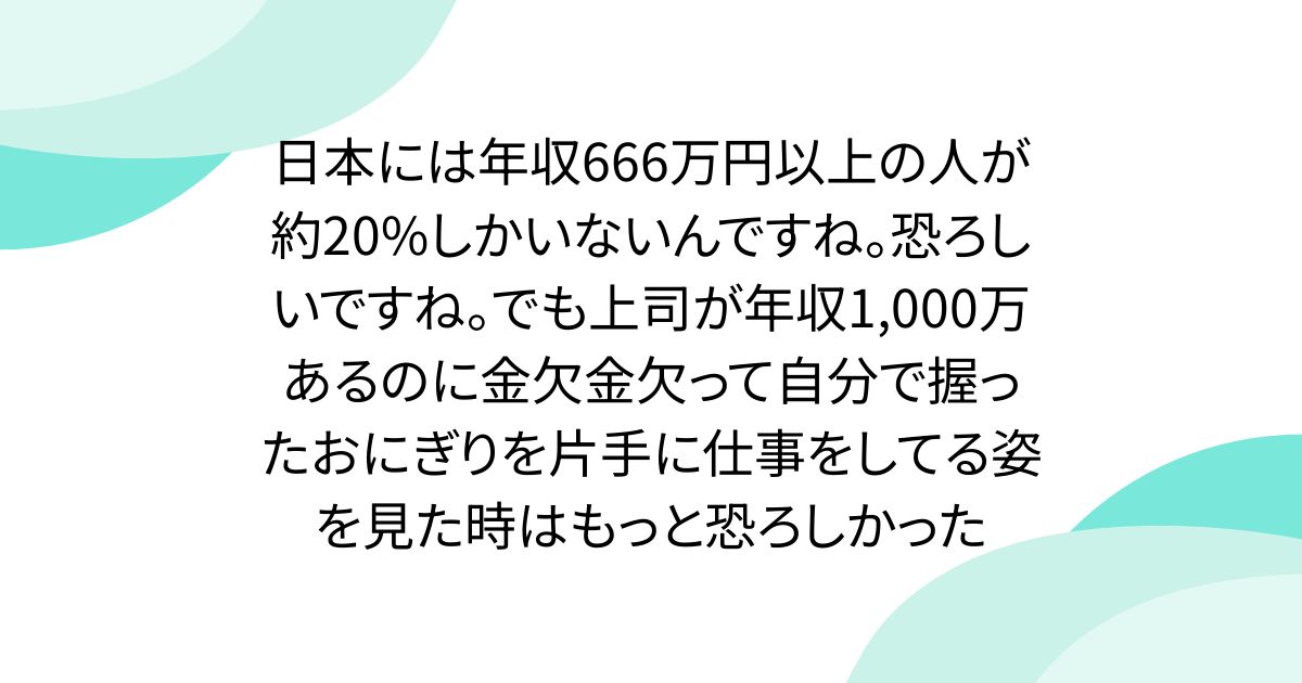 日本には年収666万円以上の人が約20%しかいないんですね。恐ろしいですね。でも上司が年収1,000万あるのに金欠金欠って自分で握ったおにぎりを片手に仕事をしてる姿を見た時はもっと恐ろしかった