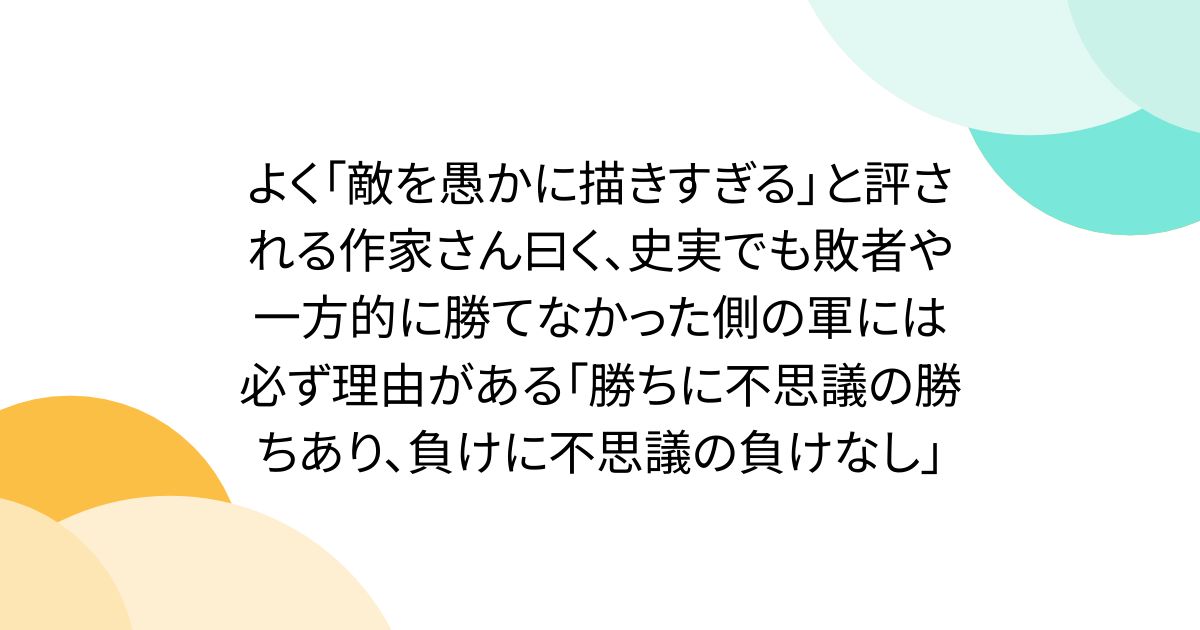 よく「敵を愚かに描きすぎる」と評される作家さん曰く、史実でも敗者や一方的に勝てなかった側の軍には必ず理由がある「勝ちに不思議の勝ちあり、負けに不思議の負けなし」