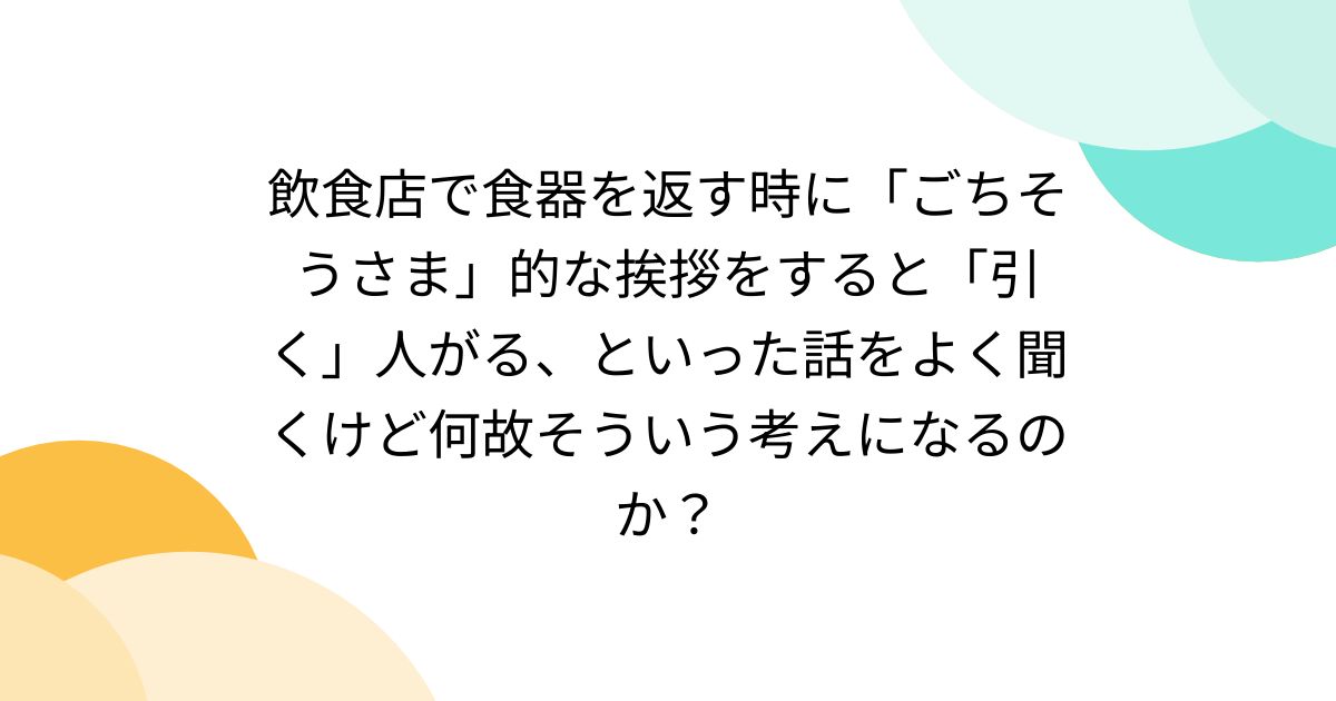 飲食店で食器を返す時に「ごちそうさま」的な挨拶をすると「引く」人がる、といった話をよく聞くけど何故そういう考えになるのか？