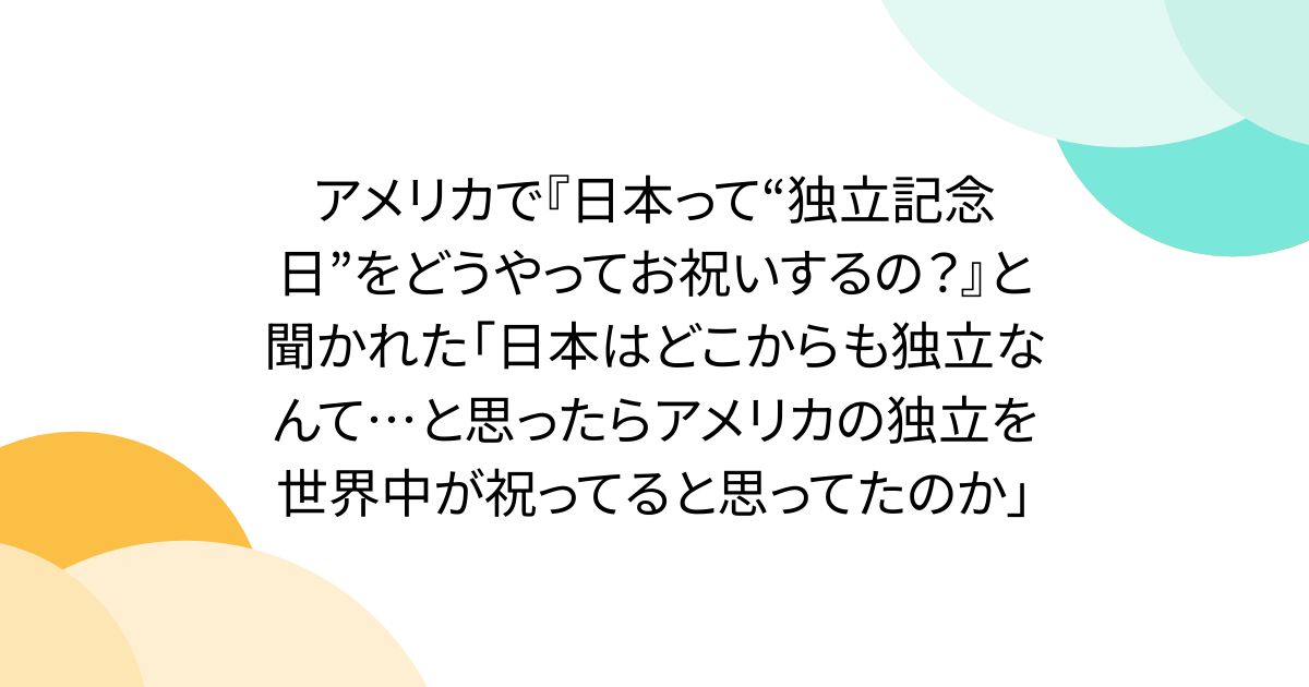 アメリカで『日本って“独立記念日”をどうやってお祝いするの？』と聞かれた「日本はどこからも独立なんて…と思ったらアメリカの独立を世界中が祝ってると思ってたのか」