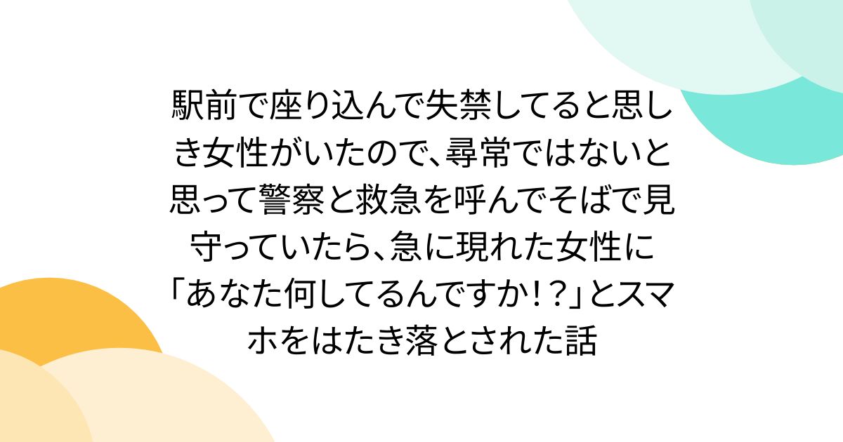 駅前で座り込んで失禁してると思しき女性がいたので、尋常ではないと思って警察と救急を呼んでそばで見守っていたら、急に現れた女性に「あなた何してるんですか！？」とスマホをはたき落とされた話