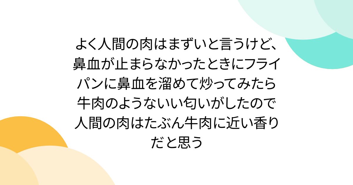 よく人間の肉はまずいと言うけど、鼻血が止まらなかったときにフライパンに鼻血を溜めて炒ってみたら牛肉のようないい匂いがしたので人間の肉はたぶん牛肉に近い香りだと思う