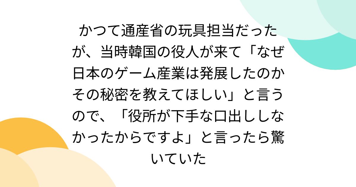 かつて通産省の玩具担当だったが、当時韓国の役人が来て「なぜ日本のゲーム産業は発展したのかその秘密を教えてほしい」と言うので、「役所が下手な口出ししなかったからですよ」と言ったら驚いていた