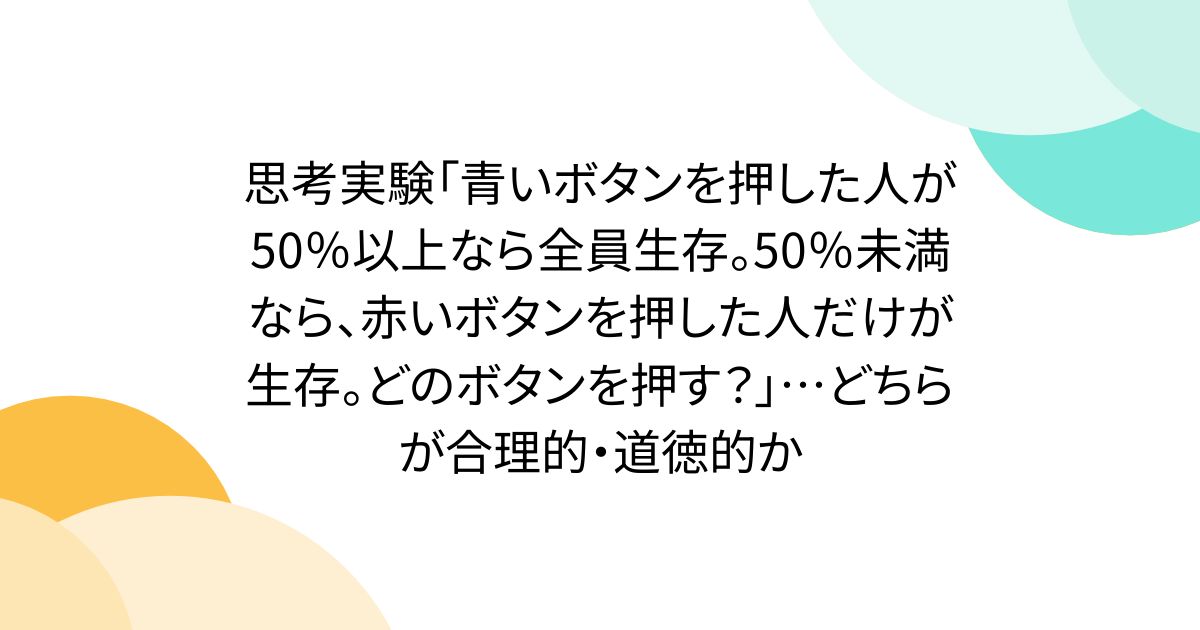 思考実験「青いボタンを押した人が50％以上なら全員生存。50％未満なら、赤いボタンを押した人だけが生存。どのボタンを押す？」…どちらが合理的・道徳的か