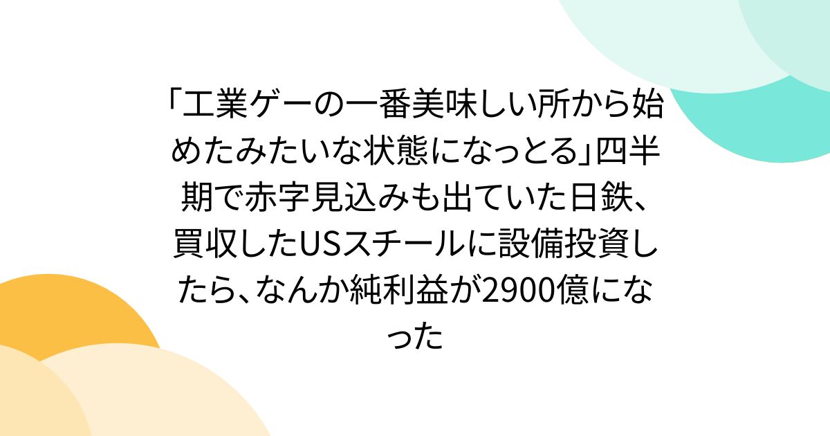 「工業ゲーの一番美味しい所から始めたみたいな状態になっとる」四半期で赤字見込みも出ていた日鉄、買収したUSスチールに設備投資したら、なんか純利益が2900億になった