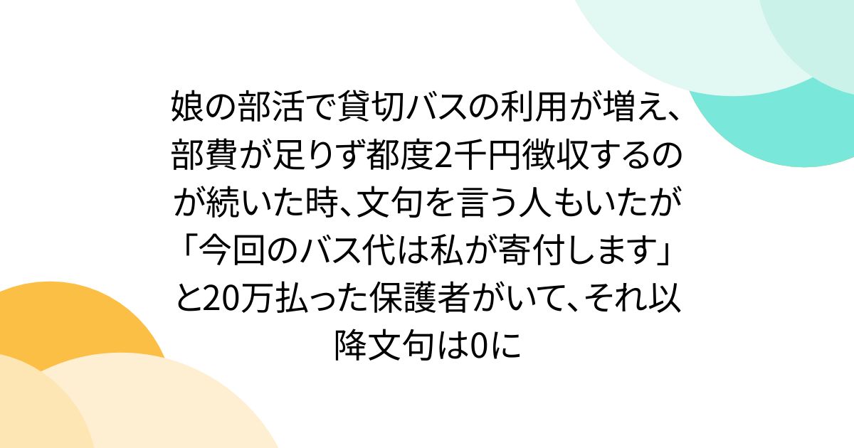 娘の部活で貸切バスの利用が増え、部費が足りず都度2千円徴収するのが続いた時、文句を言う人もいたが「今回のバス代は私が寄付します」と20万払った保護者がいて、それ以降文句は0に