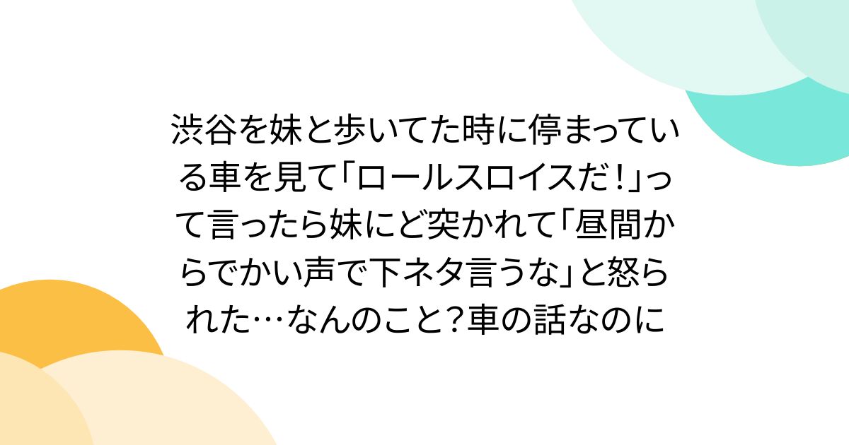 渋谷を妹と歩いてた時に停まっている車を見て「ロールスロイスだ！」って言ったら妹にど突かれて「昼間からでかい声で下ネタ言うな」と怒られた…なんのこと？車の話なのに