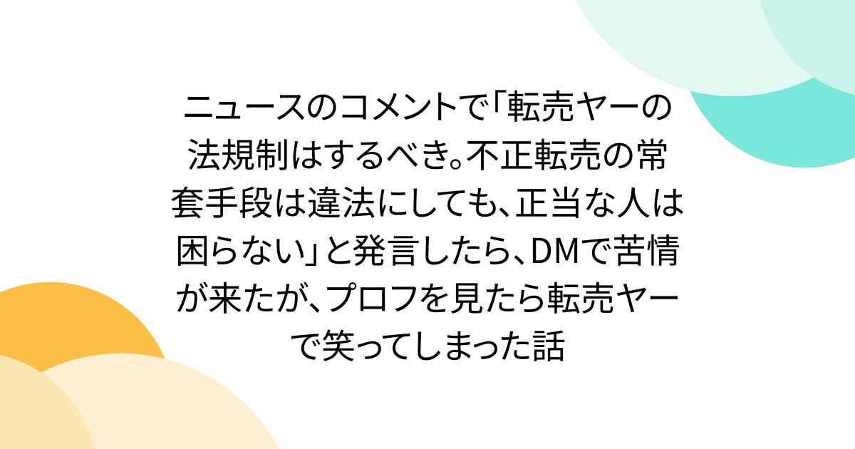 ニュースのコメントで「転売ヤーの法規制はするべき。不正転売の常套手段は違法にしても、正当な人は困らない」と発言したら、DMで苦情が来たが、プロフを見たら転売ヤーで笑ってしまった話