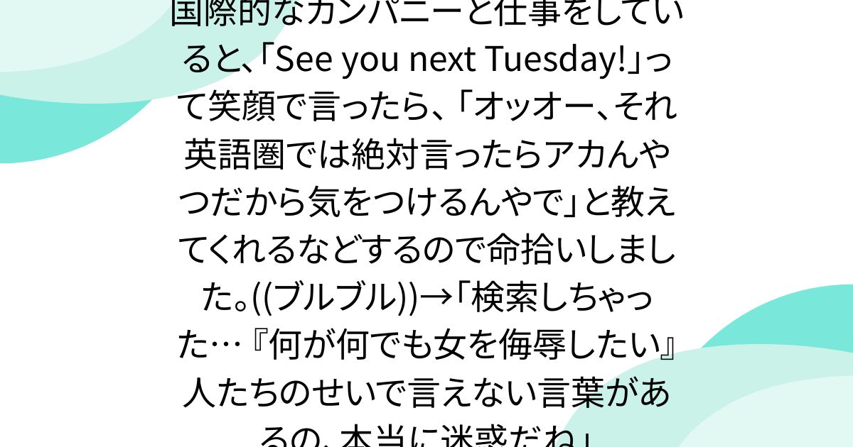 国際的なカンパニーと仕事をしていると、「See you next Tuesday!」って笑顔で言ったら、 「オッオー、それ英語圏では絶対言ったらアカんやつだから気をつけるんやで」と教えてくれるなどするので命拾いしました。((ブルブル))→「検索しちゃった… 『何が何でも女を侮辱したい』人たちのせいで言えない言葉があるの、本当に迷惑だね」