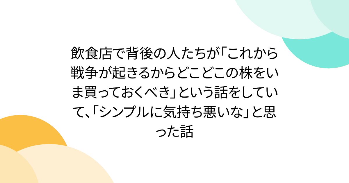 飲食店で背後の人たちが「これから戦争が起きるからどこどこの株をいま買っておくべき」という話をしていて、「シンプルに気持ち悪いな」と思った話