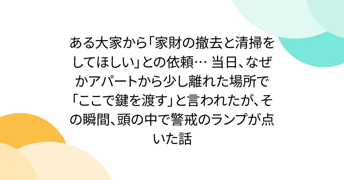 ある大家から「家財の撤去と清掃をしてほしい」との依頼… 当日、なぜかアパートから少し離れた場所で「ここで鍵を渡す」と言われたが、その瞬間、頭の中で警戒のランプが点いた話