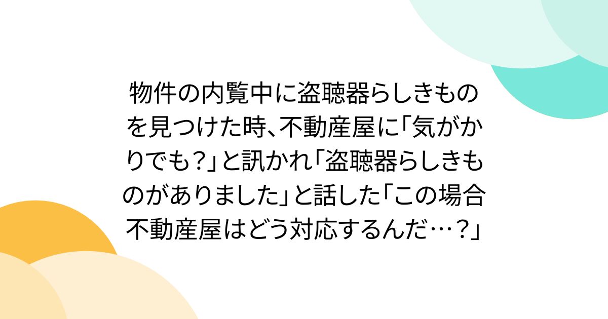 物件の内覧中に盗聴器らしきものを見つけた時、不動産屋に「気がかりでも？」と訊かれ「盗聴器らしきものがありました」と話した「この場合不動産屋はどう対応するんだ…？」