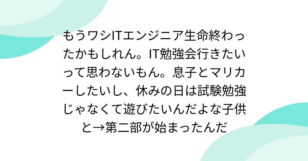 もうワシITエンジニア生命終わったかもしれん。IT勉強会行きたいって思わないもん。息子とマリカーしたいし、休みの日は試験勉強じゃなくて遊びたいんだよな子供と→第二部が始まったんだ