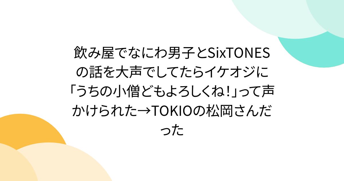 飲み屋でなにわ男子とSixTONESの話を大声でしてたらイケオジに「うちの小僧どもよろしくね！」って声かけられた→TOKIOの松岡さんだった