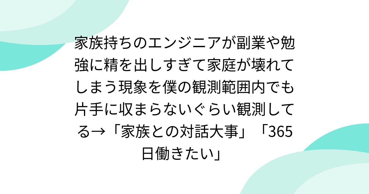 家族持ちのエンジニアが副業や勉強に精を出しすぎて家庭が壊れてしまう現象を僕の観測範囲内でも片手に収まらないぐらい観測してる→「家族との対話大事」「365日働きたい」