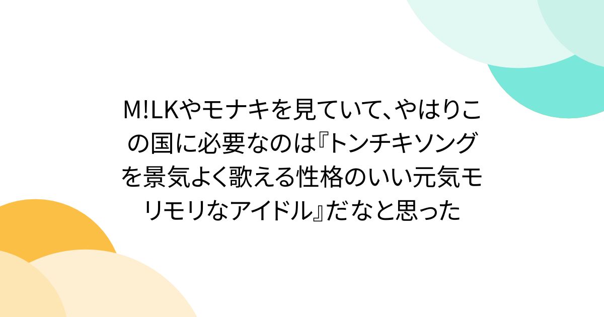 M!LKやモナキを見ていて、やはりこの国に必要なのは『トンチキソングを景気よく歌える性格のいい元気モリモリなアイドル』だなと思った