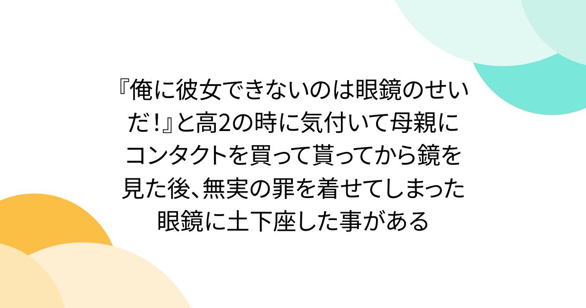 『俺に彼女できないのは眼鏡のせいだ！』と高2の時に気付いて母親にコンタクトを買って貰ってから鏡を見た後、無実の罪を着せてしまった眼鏡に土下座した事がある