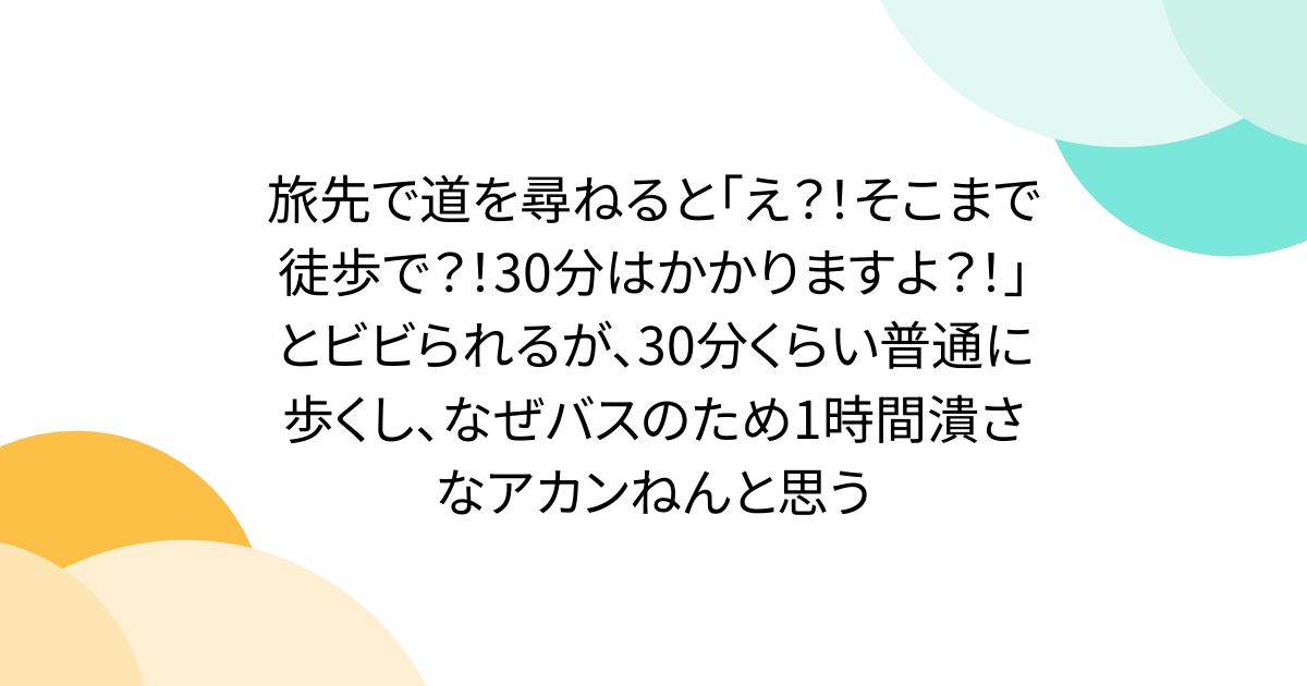 旅先で道を尋ねると「え？！そこまで徒歩で？！30分はかかりますよ？！」とビビられるが、30分くらい普通に歩くし、なぜバスのため1時間潰さなアカンねんと思う