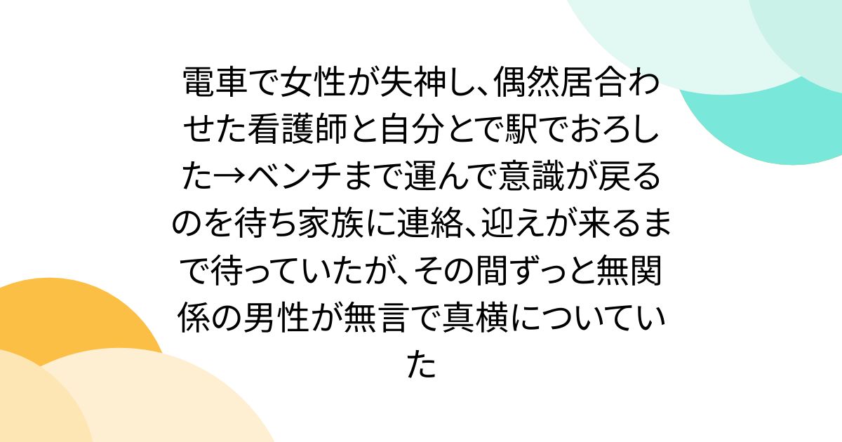 電車で女性が失神し、偶然居合わせた看護師と自分とで駅でおろした→ベンチまで運んで意識が戻るのを待ち家族に連絡、迎えが来るまで待っていたが、その間ずっと無関係の男性が無言で真横についていた