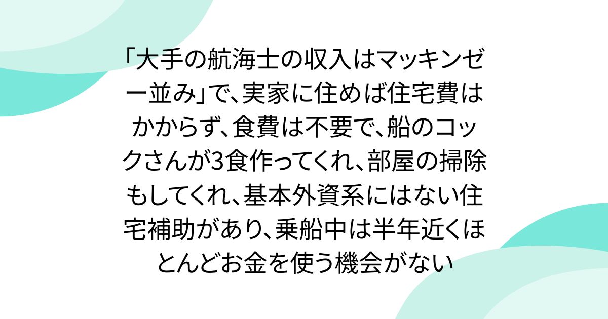 「大手の航海士の収入はマッキンゼー並み」で、実家に住めば住宅費はかからず、食費は不要で、船のコックさんが3食作ってくれ、部屋の掃除もしてくれ、基本外資系にはない住宅補助があり、乗船中は半年近くほとんどお金を使う機会がない