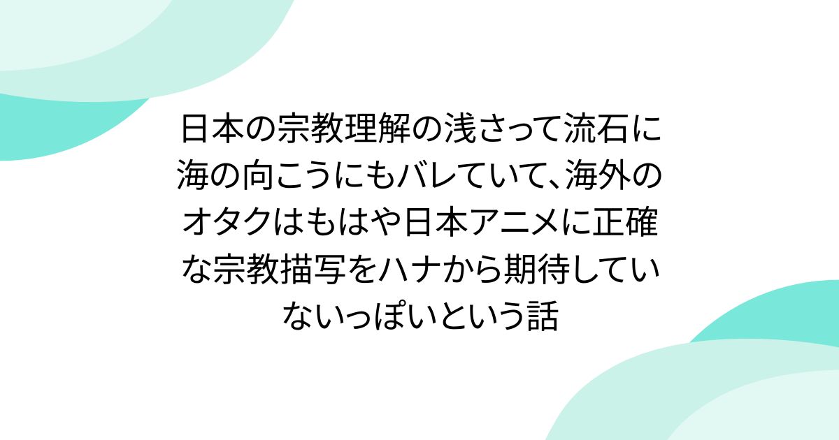 日本の宗教理解の浅さって流石に海の向こうにもバレていて、海外のオタクはもはや日本アニメに正確な宗教描写をハナから期待していないっぽいという話
