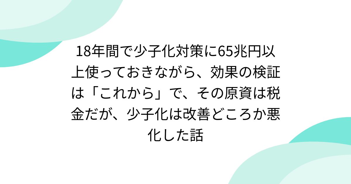 18年間で少子化対策に65兆円以上使っておきながら、効果の検証は「これから」で、その原資は税金だが、少子化は改善どころか悪化した話