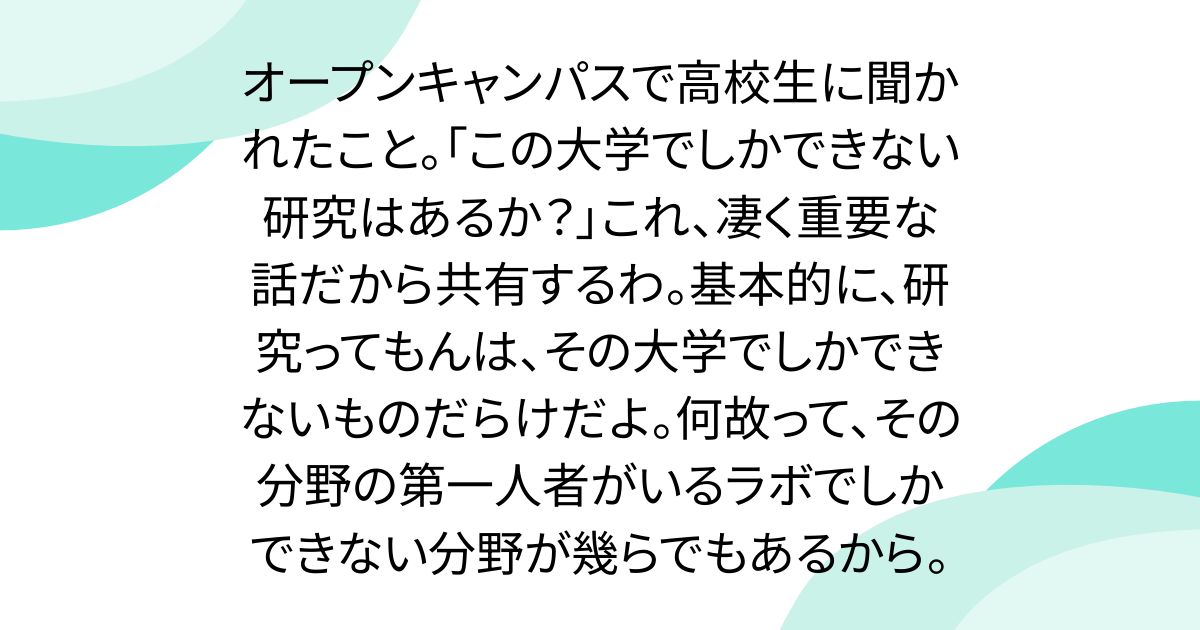 オープンキャンパスで高校生に聞かれたこと。「この大学でしかできない研究はあるか？」これ、凄く重要な話だから共有するわ。基本的に、研究ってもんは、その大学でしかできないものだらけだよ。何故って、その分野の第一人者がいるラボでしかできない分野が幾らでもあるから。