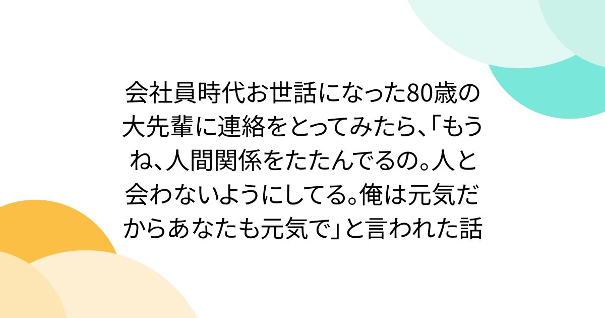 会社員時代お世話になった80歳の大先輩に連絡をとってみたら、「もうね、人間関係をたたんでるの。人と会わないようにしてる。俺は元気だからあなたも元気で」と言われた話