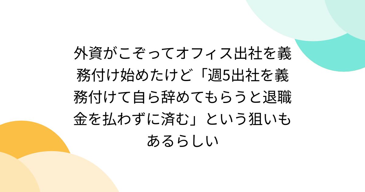 外資がこぞってオフィス出社を義務付け始めたけど「週5出社を義務付けて自ら辞めてもらうと退職金を払わずに済む」という狙いもあるらしい ...