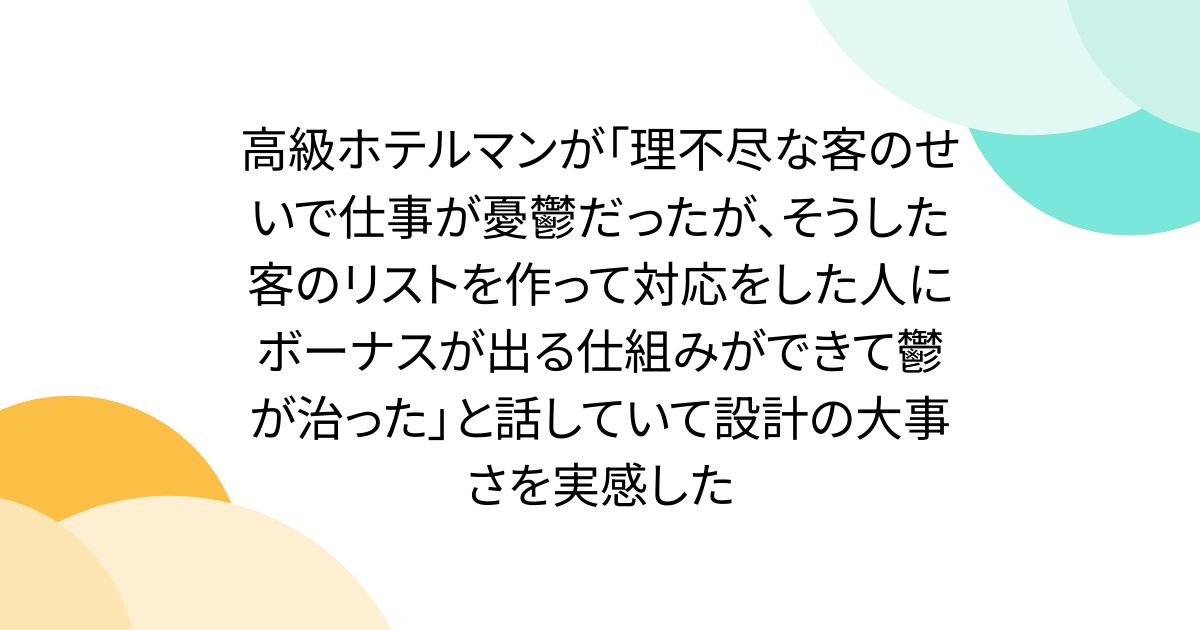高級ホテルマンが「理不尽な客のせいで仕事が憂鬱だったが、そうした客のリストを作って対応をした人にボーナスが出る仕組みができて鬱が治った」と話していて設計の大事さを実感した