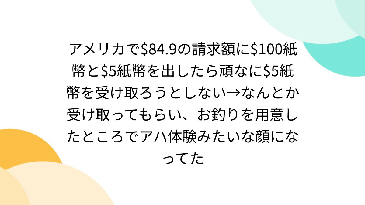 アメリカ で$84.9の請求額に$100紙幣と$5紙幣を出したら頑なに$5紙幣を受け取ろうとしない→なんとか受け取ってもらい、お釣りを用意したところでアハ体験みたいな顔になって た - Togetter