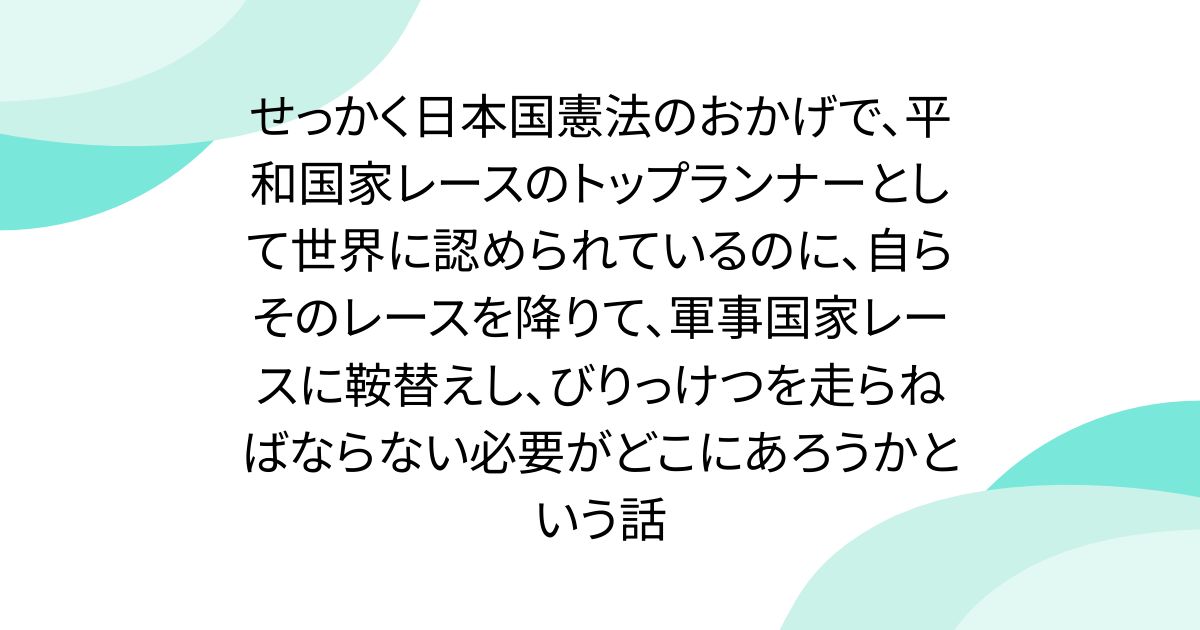 せっかく日本国憲法のおかげで、平和国家レースのトップランナーとして世界に認められているのに、自らそのレースを降りて、軍事国家レースに鞍替えし、びりっけつを走らねばならない必要がどこにあろうかという話