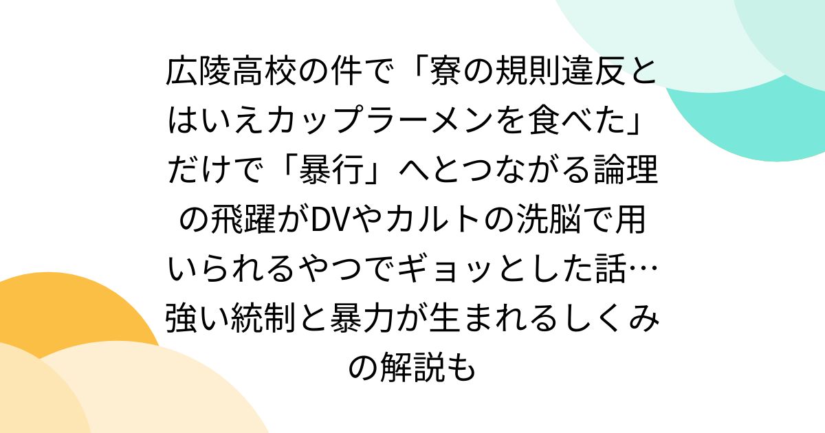 広陵高校の件で「寮の規則違反とはいえカップラーメンを食べた」だけで「暴行」へとつながる論理の飛躍がDVやカルトの洗脳で用いられるやつでギョッとした話…強い統制と暴力が生まれるしくみの解説も