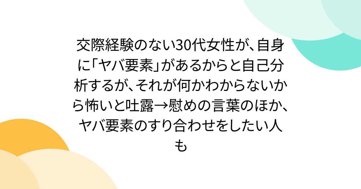 交際経験のない30代女性が、自身に「ヤバ要素」があるからと自己分析するが、それが何かわからないから怖いと吐露→慰めの言葉のほか、ヤバ要素のすり合わせをしたい人も