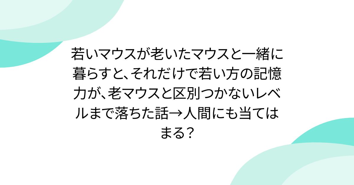 若いマウスが老いたマウスと一緒に暮らすと、それだけで若い方の記憶力が、老マウスと区別つかないレベルまで落ちた話→人間にも当てはまる？