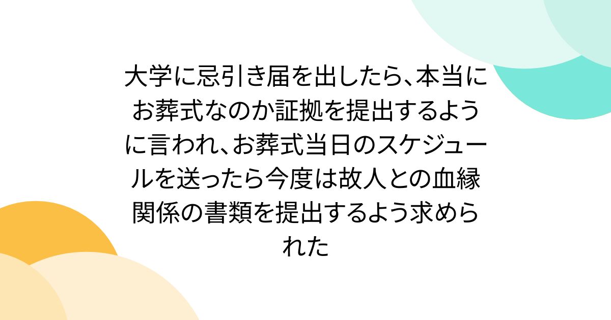 大学に忌引き届を出したら、本当にお葬式なのか証拠を提出するように言われ、お葬式当日のスケジュールを送ったら今度は故人との血縁関係の書類を提出するよう求められた