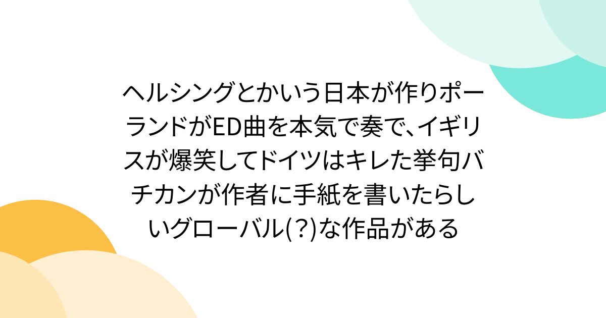 ヘルシングとかいう日本が作りポーランドがED曲を本気で奏で、イギリスが爆笑してドイツはキレた挙句バチカンが作者に手紙を書いたらしいグローバル(？)な作品がある