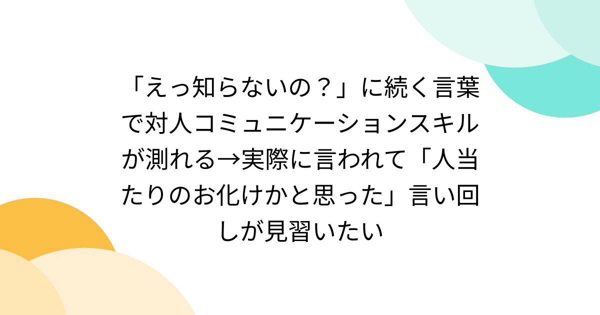 「えっ知らないの？」に続く言葉で対人コミュニケーションスキルが測れる→実際に言われて「人当たりのお化けかと思った」言い回しが見習いたい