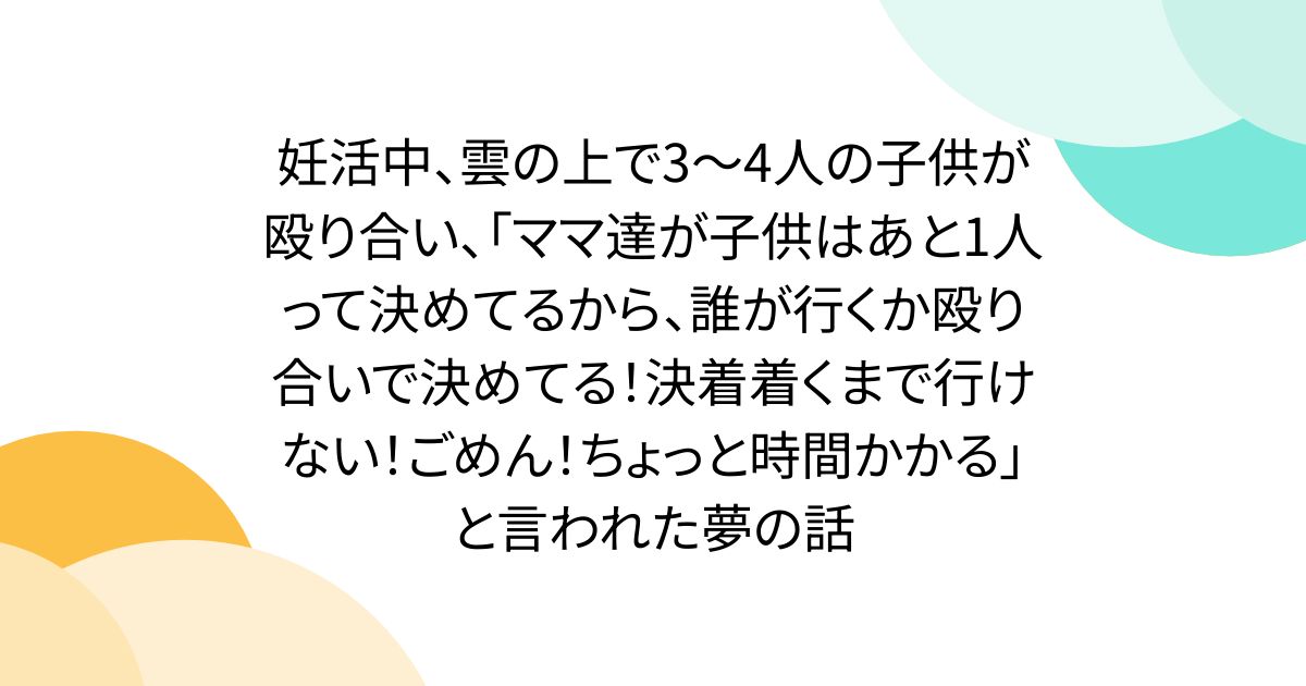 妊活中、雲の上で3~4人の子供が殴り合い、「ママ達が子供はあと1人って決めてるから、誰が行くか殴り合いで決めてる!決着着くまで行けない!ごめん!ちょっと時間かかる」と言われた夢の話