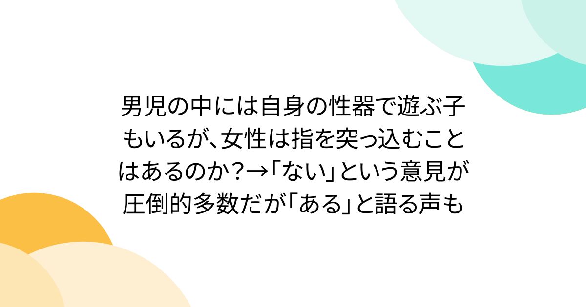 男児の中には自身の性器で遊ぶ子もいるが、女性は指を突っ込むことはあるのか？→「ない」という意見が圧倒的多数だが「ある」と語る声も