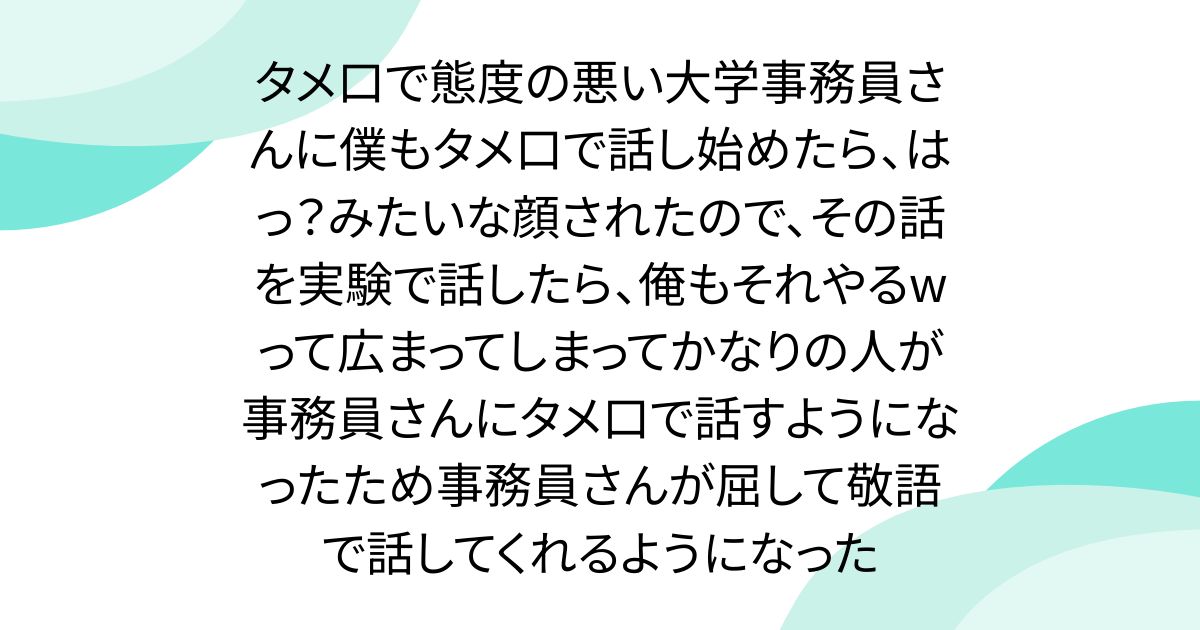 タメ口で態度の悪い大学事務員さんに僕もタメ口で話し始めたら、はっ？みたいな顔されたので、その話を実験で話したら、俺もそれやるwって広まってしまってかなりの人が事務員さんにタメ口で話すようになったため事務員さんが屈して敬語で話してくれるようになった